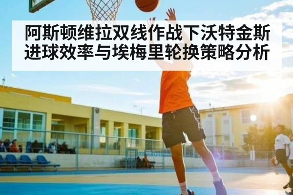 阿斯顿维拉双线作战下沃特金斯进球效率与埃梅里轮换策略分析